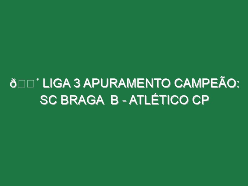 🔴 LIGA 3 APURAMENTO CAMPEÃO: SC BRAGA  B – ATLÉTICO CP