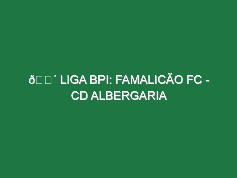 🔴 LIGA BPI: FAMALICÃO FC – CD ALBERGARIA