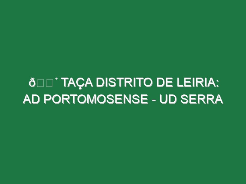 🔴 TAÇA DISTRITO DE LEIRIA: AD PORTOMOSENSE – UD SERRA