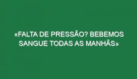 «Falta de pressão? Bebemos sangue todas as manhãs»