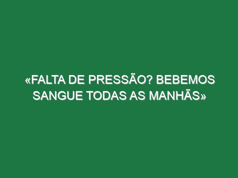 «Falta de pressão? Bebemos sangue todas as manhãs»