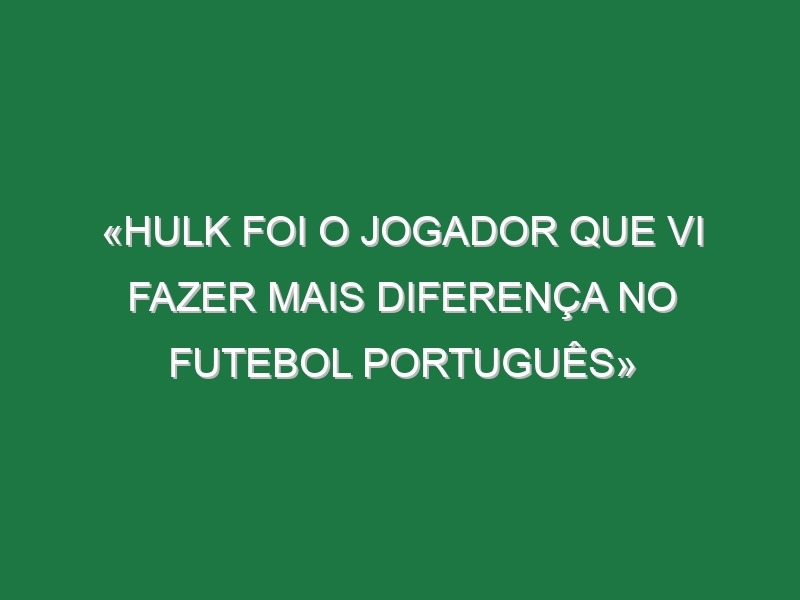 «Hulk foi o jogador que vi fazer mais diferença no futebol português»