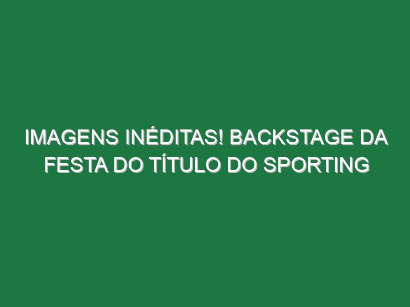 Imagens inéditas! Backstage da festa do título do Sporting