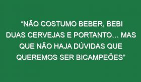 “Não costumo beber, bebi duas cervejas e portanto… Mas que não haja dúvidas que queremos ser bicampeões”