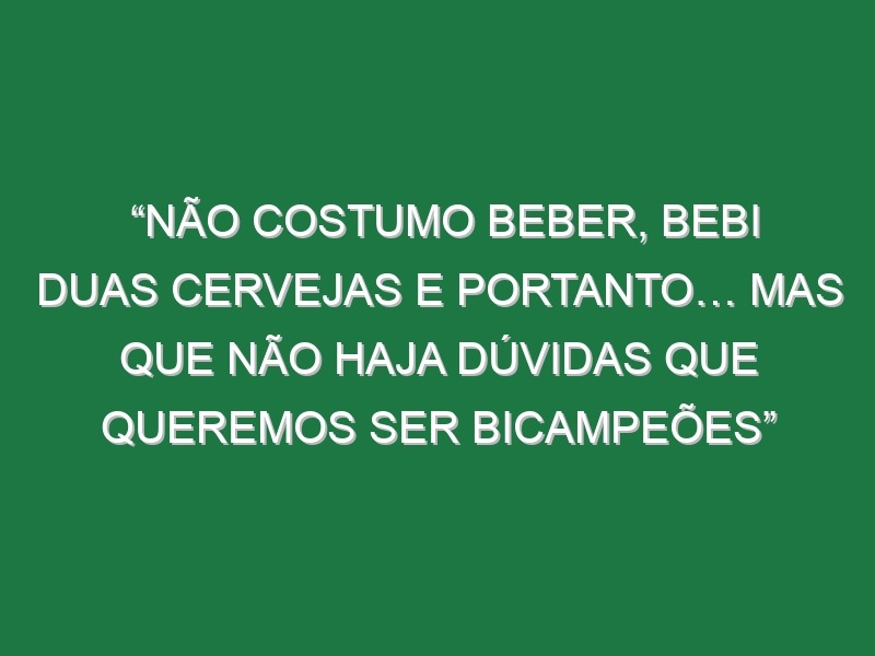 “Não costumo beber, bebi duas cervejas e portanto… Mas que não haja dúvidas que queremos ser bicampeões”