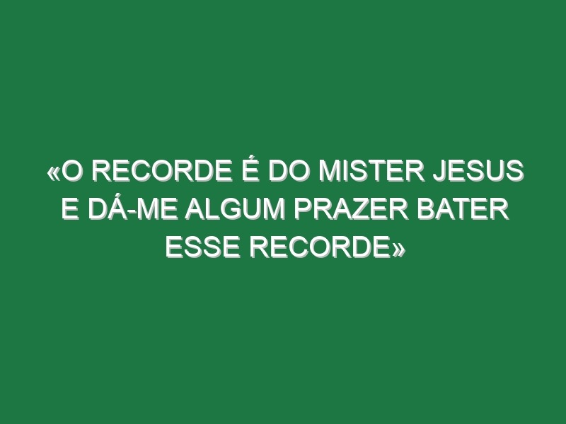 «O recorde é do mister Jesus e dá-me algum prazer bater esse recorde»