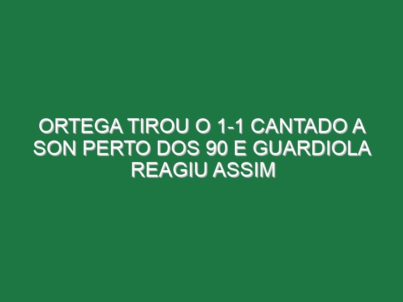 Ortega tirou o 1-1 cantado a Son perto dos 90 e Guardiola reagiu assim