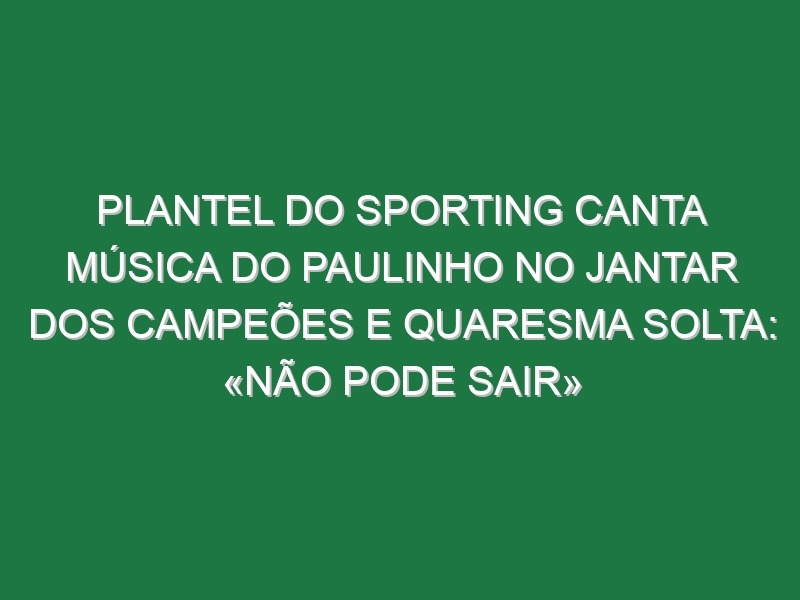 Plantel do Sporting canta música do Paulinho no jantar dos campeões e Quaresma solta: «Não pode sair»