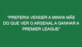 “Preferia vender a minha mãe do que ver o Arsenal a ganhar a Premier League”