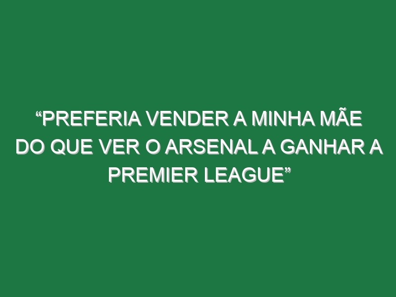 “Preferia vender a minha mãe do que ver o Arsenal a ganhar a Premier League”