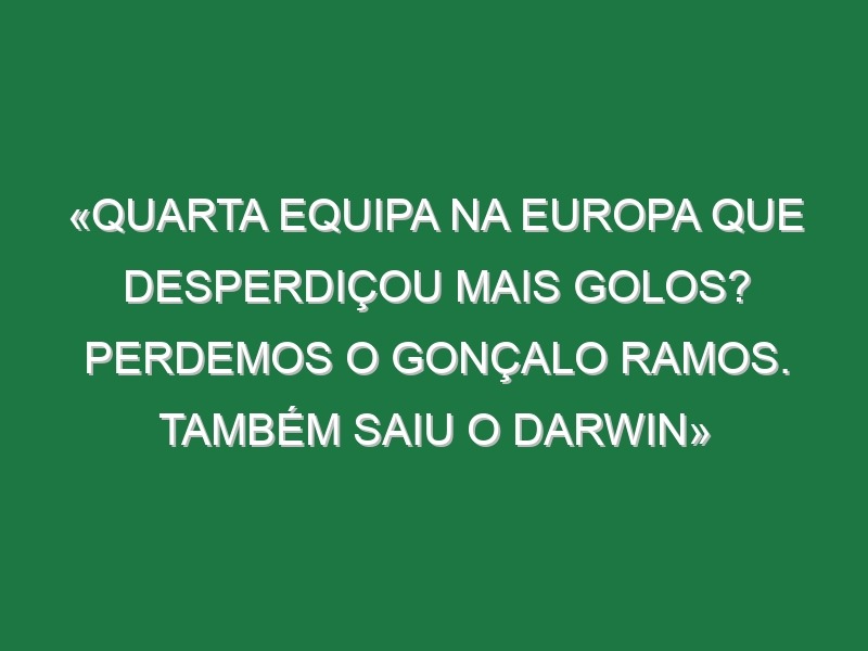 «Quarta equipa na Europa que desperdiçou mais golos? Perdemos o Gonçalo Ramos. Também saiu o Darwin»