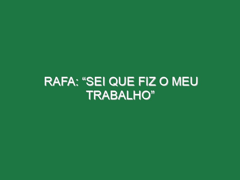 Rafa: “Sei que fiz o meu trabalho”