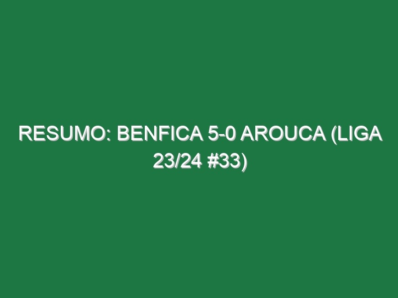 Resumo: Benfica 5-0 Arouca (Liga 23/24 #33)