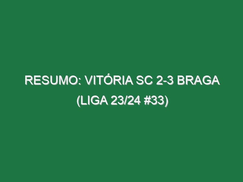 Resumo: Vitória SC 2-3 Braga (Liga 23/24 #33)