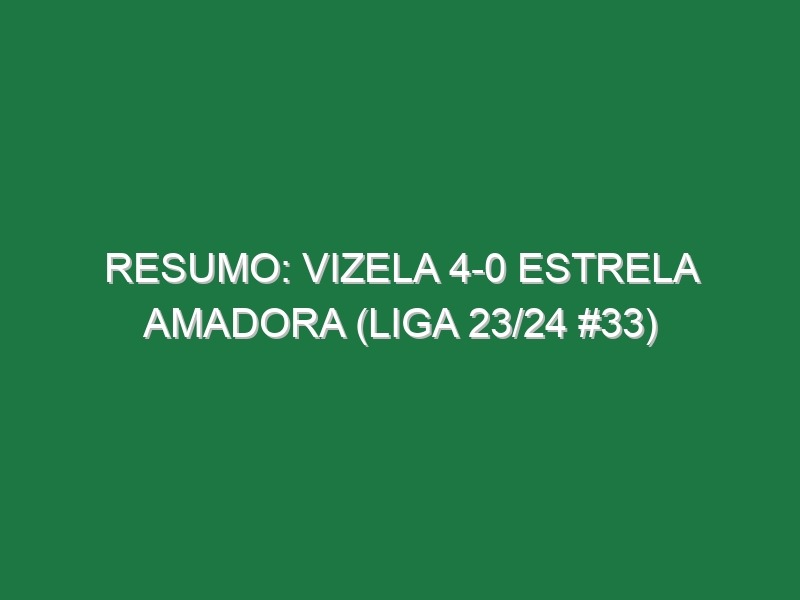 Resumo: Vizela 4-0 Estrela Amadora (Liga 23/24 #33)