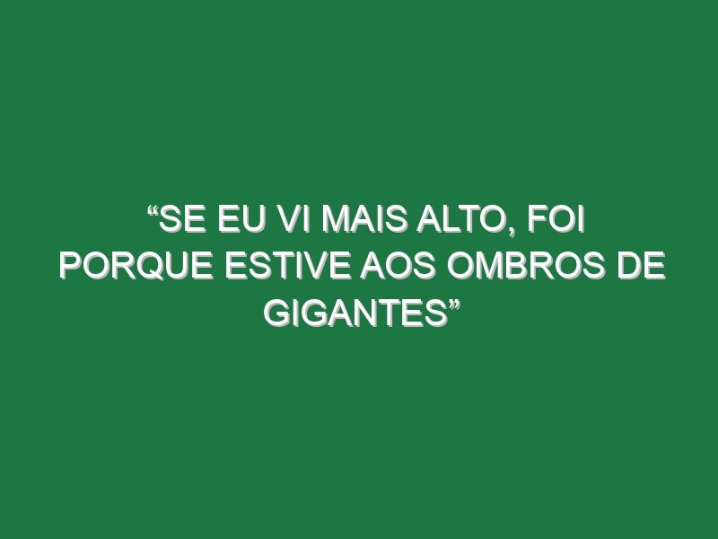 “Se eu vi mais alto, foi porque estive aos ombros de gigantes”