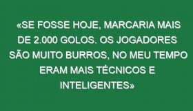 «Se fosse hoje, marcaria mais de 2.000 golos. Os jogadores são muito burros, no meu tempo eram mais técnicos e inteligentes»