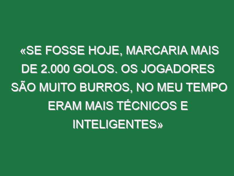 «Se fosse hoje, marcaria mais de 2.000 golos. Os jogadores são muito burros, no meu tempo eram mais técnicos e inteligentes»