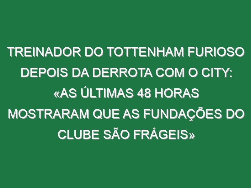 Treinador do Tottenham furioso depois da derrota com o City: «As últimas 48 horas mostraram que as fundações do clube são frágeis»