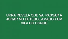 Ukra Revela Que Vai Passar a Jogar No Futebol Amador Em Vila Do Conde