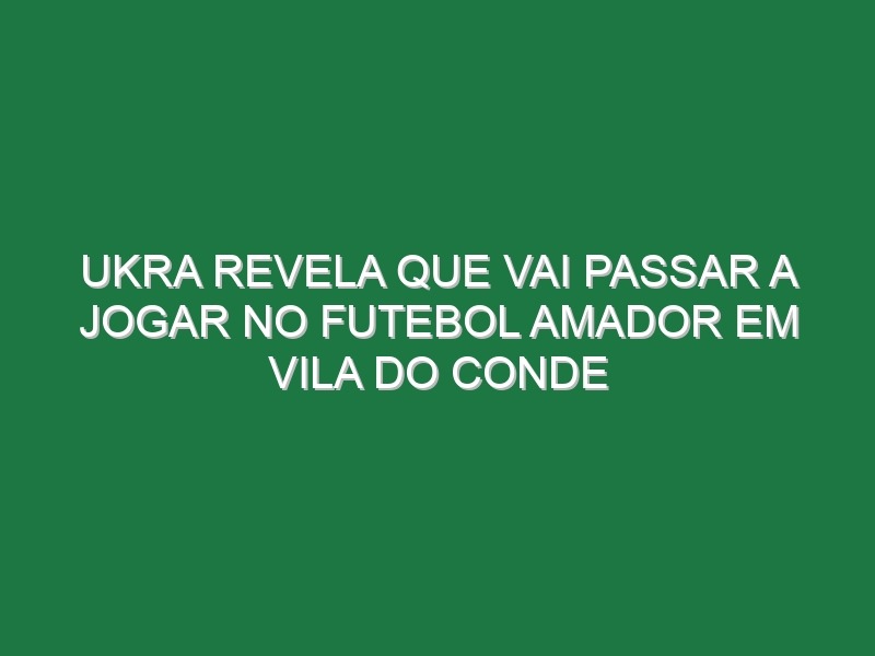 Ukra Revela Que Vai Passar a Jogar No Futebol Amador Em Vila Do Conde