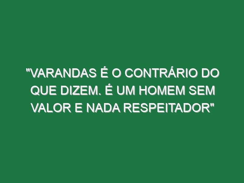 “Varandas é o contrário do que dizem. É um homem sem valor e nada respeitador”