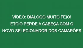 Vídeo: Diálogo muito feio! Eto’o perde a cabeça com o novo selecionador dos Camarões