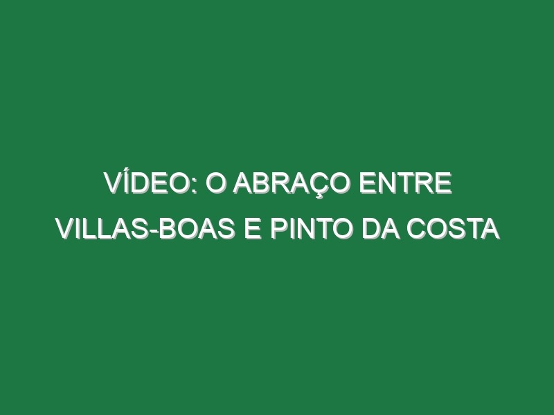 Vídeo: O abraço entre Villas-Boas e Pinto da Costa