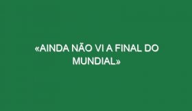 «Ainda não vi a final do Mundial»