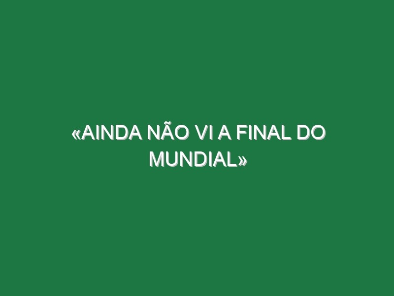 «Ainda não vi a final do Mundial»