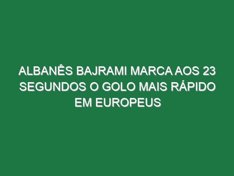 Albanês Bajrami Marca Aos 23 Segundos o Golo Mais Rápido Em Europeus