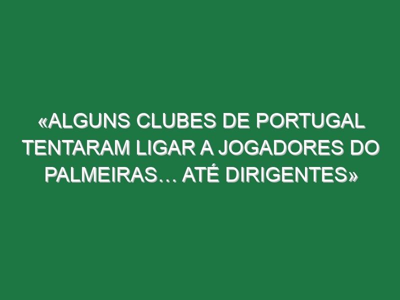 «Alguns clubes de Portugal tentaram ligar a jogadores do Palmeiras… Até dirigentes»