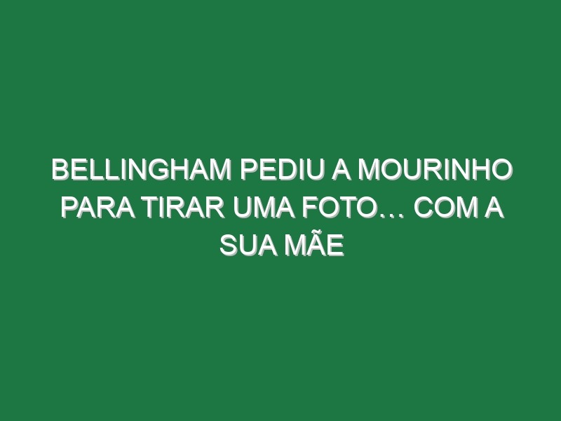 Bellingham pediu a Mourinho para tirar uma foto… com a sua mãe