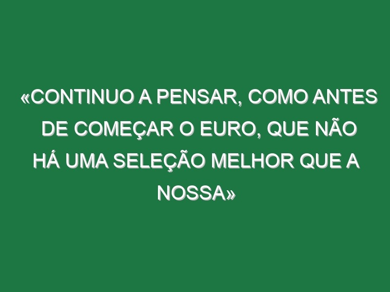 «Continuo a pensar, como antes de começar o Euro, que não há uma seleção melhor que a nossa»