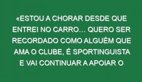 «Estou a chorar desde que entrei no carro… Quero ser recordado como alguém que ama o clube, é sportinguista e vai continuar a apoiar o Sporting para o resto da vida»