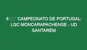 🔴 CAMPEONATO DE PORTUGAL: LGC MONCARAPACHENSE – UD SANTARÉM