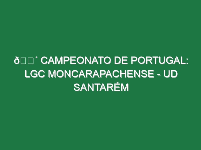 🔴 CAMPEONATO DE PORTUGAL: LGC MONCARAPACHENSE – UD SANTARÉM