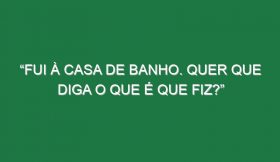 “Fui à casa de banho. Quer que diga o que é que fiz?”