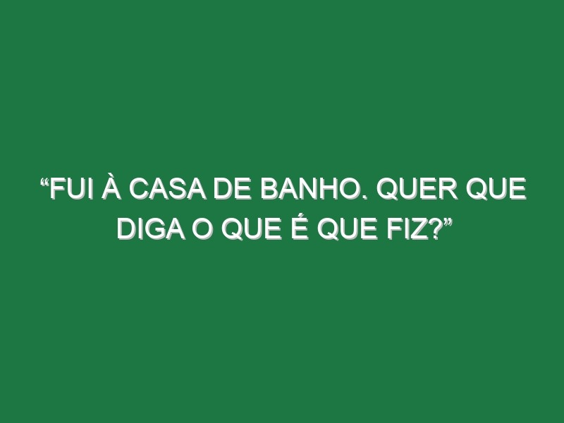 “Fui à casa de banho. Quer que diga o que é que fiz?”