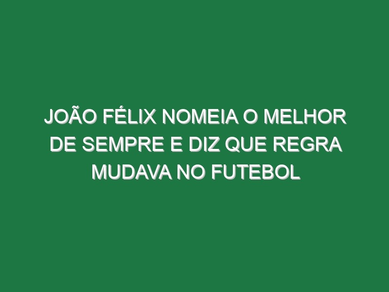 João Félix nomeia o melhor de sempre e diz que regra mudava no futebol