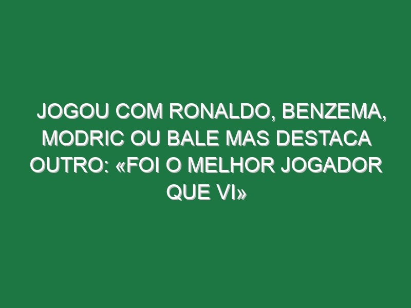 Jogou com Ronaldo, Benzema, Modric ou Bale mas destaca outro: «Foi o melhor jogador que vi»