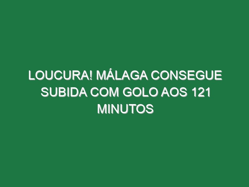 Loucura! Málaga consegue subida com golo aos 121 minutos