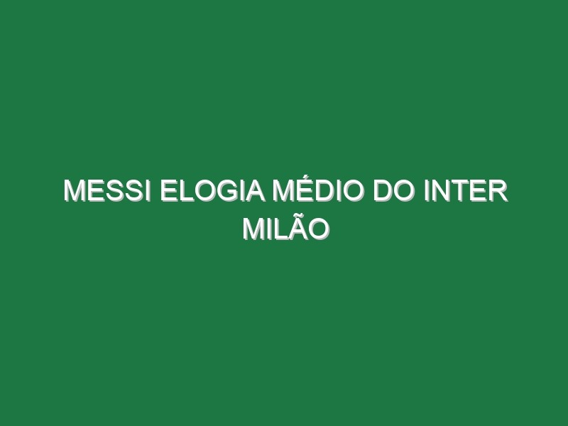 Messi elogia médio do Inter Milão