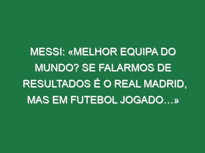 Messi: «Melhor equipa do Mundo? Se falarmos de resultados é o Real Madrid, mas em futebol jogado…»