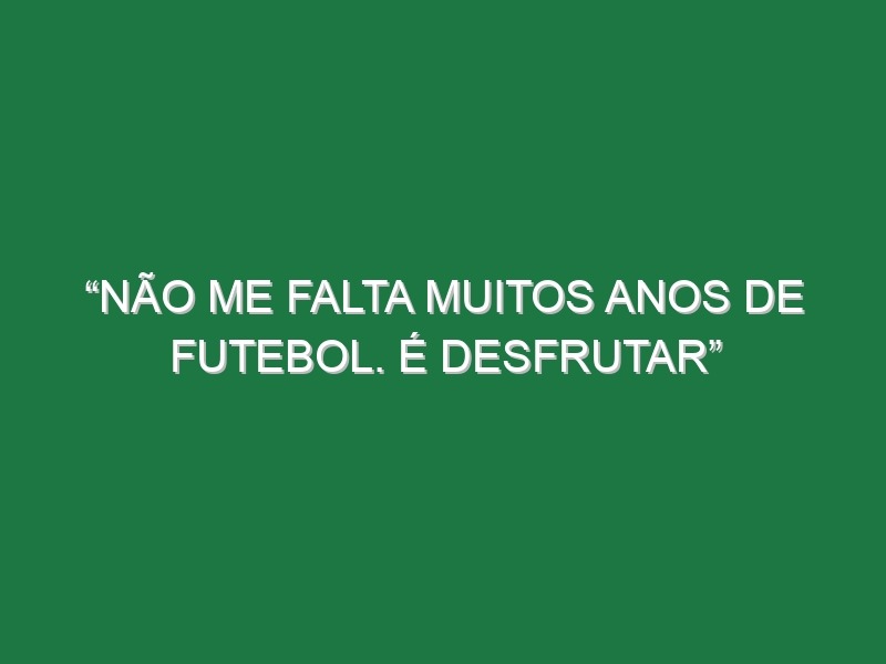 “Não me falta muitos anos de futebol. É desfrutar”