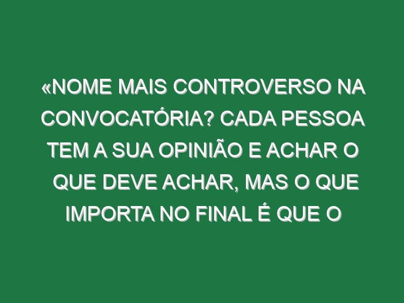 «Nome mais controverso na convocatória? Cada pessoa tem a sua opinião e achar o que deve achar, mas o que importa no final é que o mister escolhe»