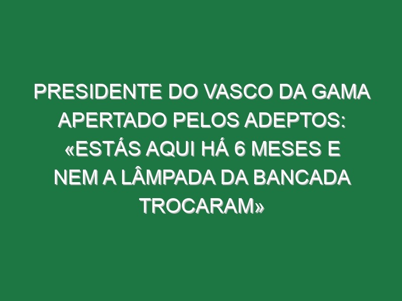 Presidente do Vasco da Gama apertado pelos adeptos: «Estás aqui há 6 meses e nem a lâmpada da bancada trocaram»