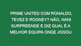 Prime United com Ronaldo, Tevez e Rooney? Não, Nani surpreende e diz qual é a melhor equipa onde jogou