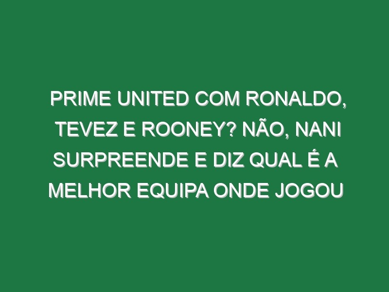 Prime United com Ronaldo, Tevez e Rooney? Não, Nani surpreende e diz qual é a melhor equipa onde jogou