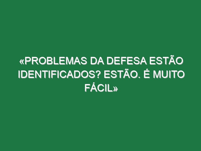 «Problemas da defesa estão identificados? Estão. É muito fácil»